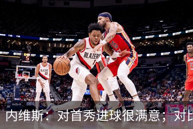 内维斯：对首秀进球很满意；对比赛结果略遗憾，但我们做得还不错